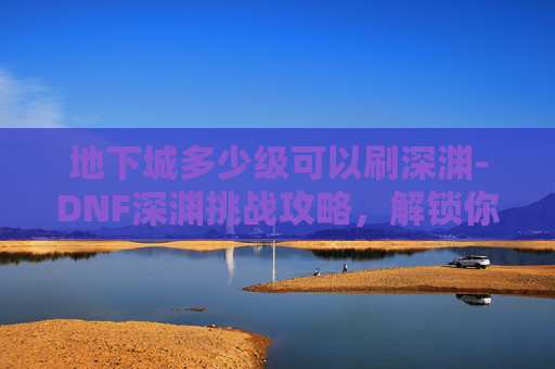 地下城多少级可以刷深渊-DNF深渊挑战攻略，解锁你的极限等级