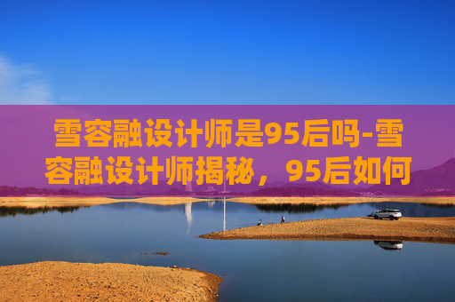 雪容融设计师是95后吗-雪容融设计师揭秘，95后如何成为国宝级IP的缔造者