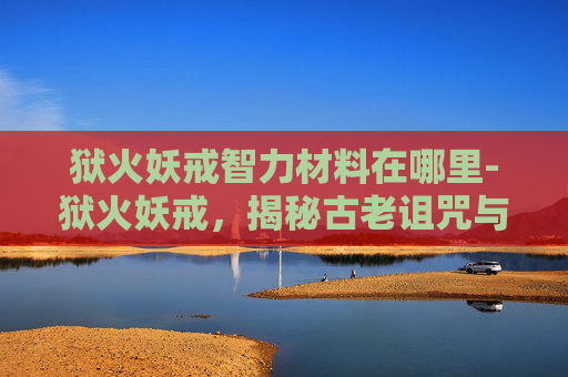 狱火妖戒智力材料在哪里-狱火妖戒，揭秘古老诅咒与现代冒险