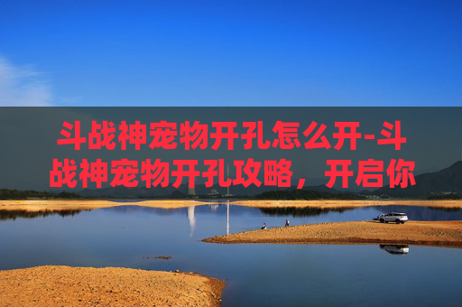 斗战神宠物开孔怎么开-斗战神宠物开孔攻略，开启你的专属战斗伙伴！