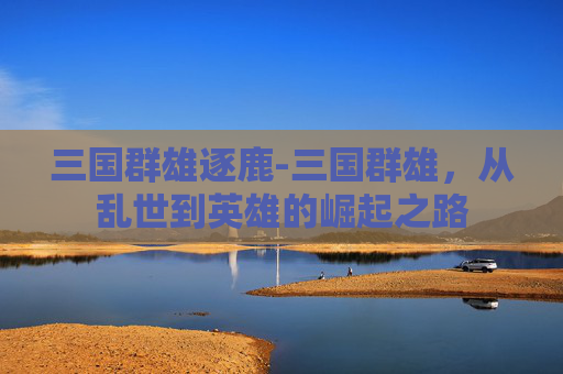 三国群雄逐鹿-三国群雄，从乱世到英雄的崛起之路