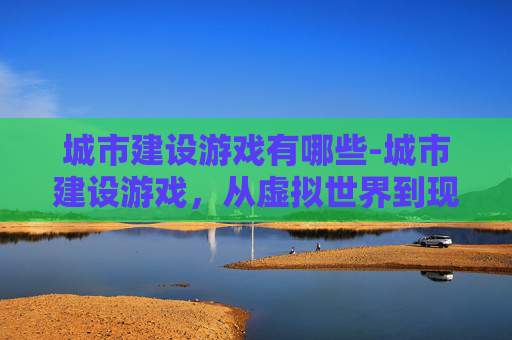 城市建设游戏有哪些-城市建设游戏，从虚拟世界到现实规划的桥梁