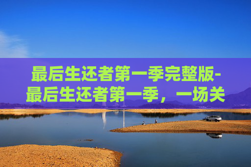 最后生还者第一季完整版-最后生还者第一季，一场关于人性、勇气与牺牲的史诗之旅