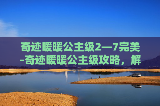 奇迹暖暖公主级2—7完美-奇迹暖暖公主级攻略,解锁你的华丽变身之旅 奇迹暖暖公主级2—7完美-奇迹暖暖公主级攻略,解锁你的华丽变身之旅