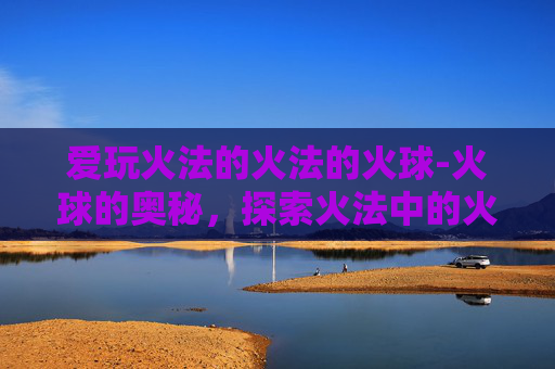 爱玩火法的火法的火球-火球的奥秘，探索火法中的火焰艺术
