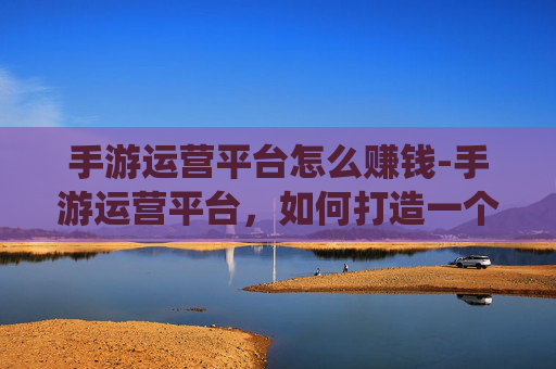 手游运营平台怎么赚钱-手游运营平台，如何打造一个成功的移动游戏生态系统