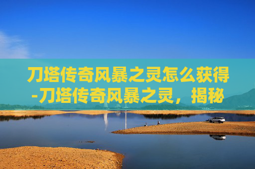 刀塔传奇风暴之灵怎么获得-刀塔传奇风暴之灵,揭秘游戏中的神秘英雄 刀塔传奇风暴之灵怎么获得-刀塔传奇风暴之灵,揭秘游戏中的神秘英雄