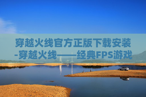 穿越火线官方正版下载安装-穿越火线——经典FPS游戏的最新体验
