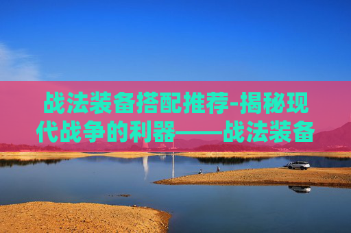 战法装备搭配推荐-揭秘现代战争的利器——战法装备 战法装备搭配推荐-揭秘现代战争的利器——战法装备