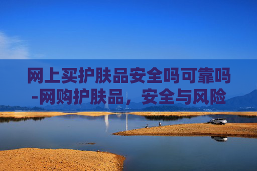 网上买护肤品安全吗可靠吗-网购护肤品，安全与风险并存的购物新选择