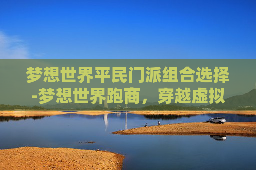 梦想世界平民门派组合选择-梦想世界跑商,穿越虚拟与现实的财富之旅 梦想世界平民门派组合选择-梦想世界跑商,穿越虚拟与现实的财富之旅