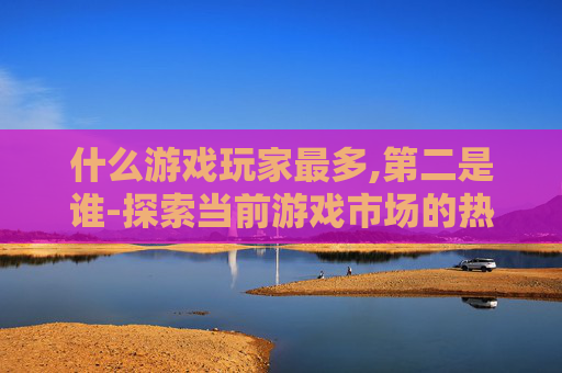 什么游戏玩家最多,第二是谁-探索当前游戏市场的热潮，哪些类型的游戏玩家最多？