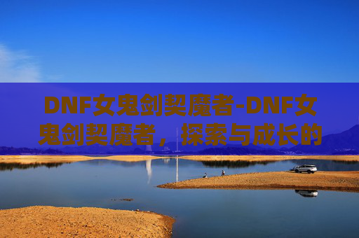 DNF女鬼剑契魔者-DNF女鬼剑契魔者，探索与成长的旅程