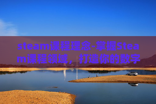 steam课程理念-掌握Steam课程领域，打造你的数字学习王国