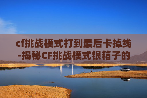 cf挑战模式打到最后卡掉线-揭秘CF挑战模式银箱子的神秘面纱