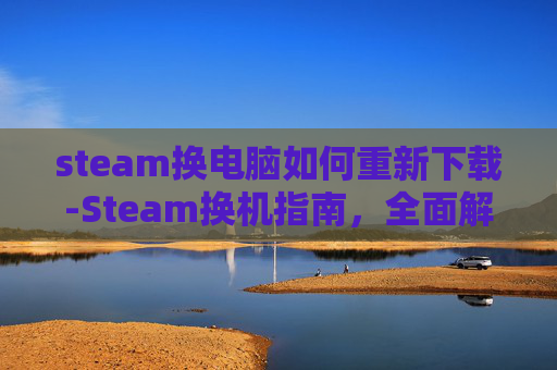 steam换电脑如何重新下载-Steam换机指南，全面解析如何安全、高效地转移游戏库