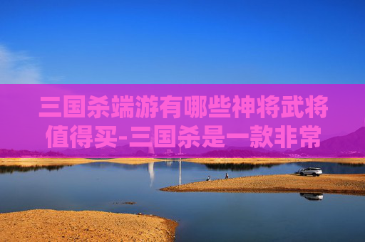 三国杀端游有哪些神将武将值得买-三国杀是一款非常受欢迎的策略卡牌游戏，其中包含了许多独特的武将角色。这些武将各自拥有独特的技能和特点，使得整个游戏充满了策略性和趣味性。以下是一些在三国杀端游中备受玩家喜爱的神将武将