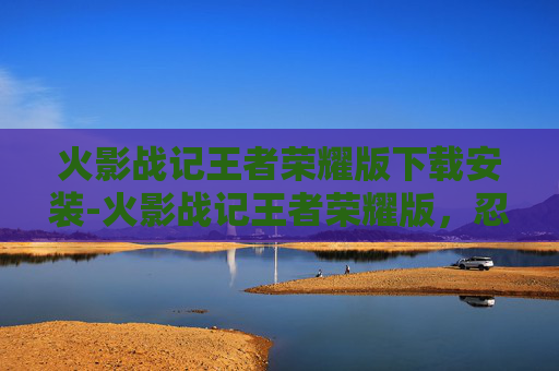 火影战记王者荣耀版下载安装-火影战记王者荣耀版，忍者们的荣耀之战