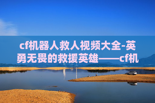 cf机器人救人视频大全-英勇无畏的救援英雄——cf机器人救人视频震撼人心