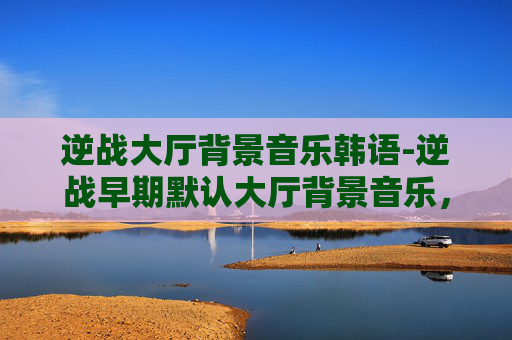 逆战大厅背景音乐韩语-逆战早期默认大厅背景音乐，怀旧与创新的完美融合
