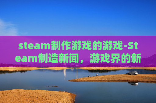 steam制作游戏的游戏-Steam制造新闻，游戏界的新趋势与挑战