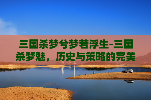 三国杀梦兮梦若浮生-三国杀梦魅，历史与策略的完美融合