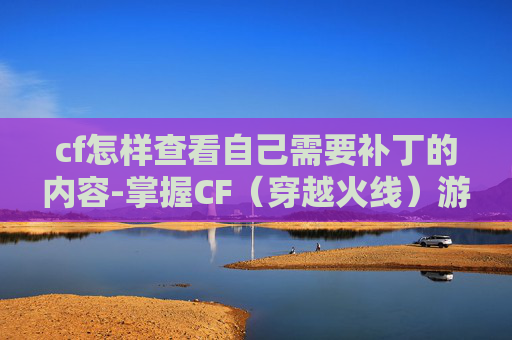cf怎样查看自己需要补丁的内容-掌握CF（穿越火线）游戏补丁更新，确保游戏体验不间断
