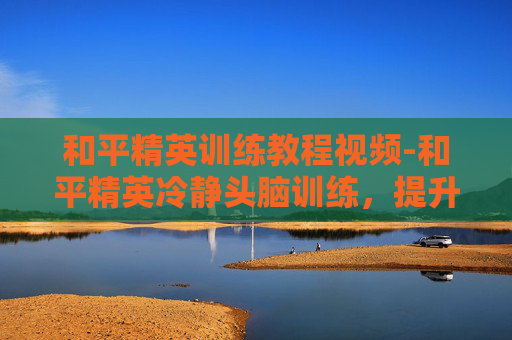 和平精英训练教程视频-和平精英冷静头脑训练，提升游戏表现的关键