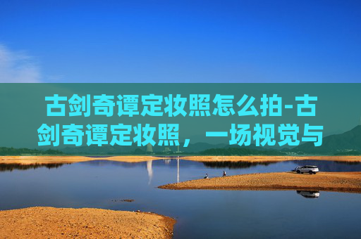 古剑奇谭定妆照怎么拍-古剑奇谭定妆照，一场视觉与情感的盛宴