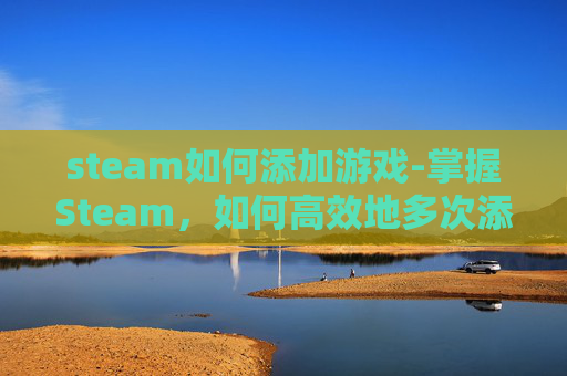 steam如何添加游戏-掌握Steam，如何高效地多次添加游戏