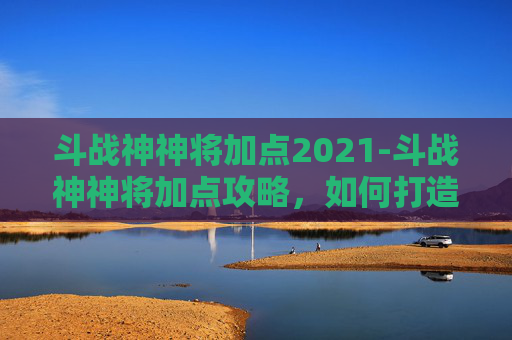 斗战神神将加点2021-斗战神神将加点攻略，如何打造最强战力
