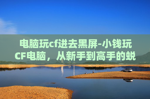 电脑玩cf进去黑屏-小钱玩CF电脑，从新手到高手的蜕变之路