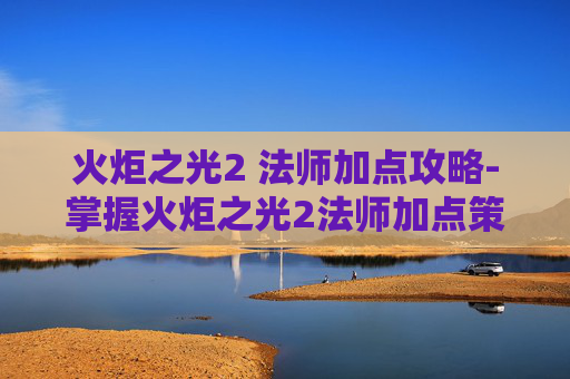 火炬之光2 法师加点攻略-掌握火炬之光2法师加点策略,让你在战斗中如鱼得水