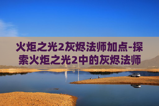 火炬之光2灰烬法师加点-探索火炬之光2中的灰烬法师——火焰与黑暗的完美融合 火炬之光2灰烬法师加点-探索火炬之光2中的灰烬法师——火焰与黑暗的完美融合