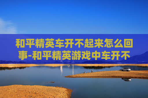 和平精英车开不起来怎么回事-和平精英游戏中车开不起来的常见原因及解决方法
