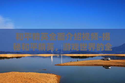 和平精英全面介绍视频-揭秘和平精英，游戏世界的全方位解析