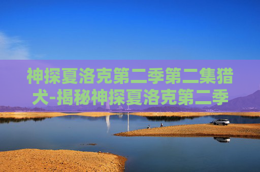 神探夏洛克第二季第二集猎犬-揭秘神探夏洛克第二季第二集,迷雾重重的真相 神探夏洛克第二季第二集猎犬-揭秘神探夏洛克第二季第二集,迷雾重重的真相
