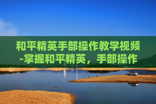 和平精英手部操作教学视频-掌握和平精英，手部操作技巧全解析