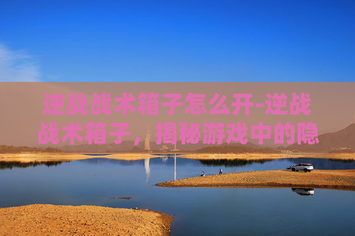 逆战战术箱子怎么开-逆战战术箱子，揭秘游戏中的隐藏宝藏