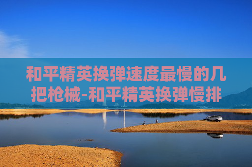 和平精英换弹速度最慢的几把枪械-和平精英换弹慢排行，影响战场生存的关键因素