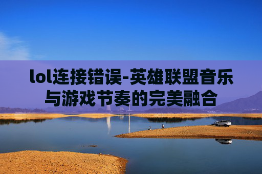 lol连接错误-英雄联盟音乐与游戏节奏的完美融合