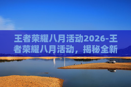 王者荣耀八月活动2026-王者荣耀八月活动，揭秘全新英雄、皮肤与游戏模式