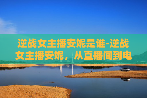 逆战女主播安妮是谁-逆战女主播安妮，从直播间到电竞赛场的华丽蜕变