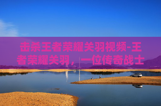 击杀王者荣耀关羽视频-王者荣耀关羽，一位传奇战士的陨落