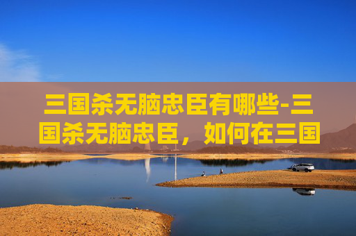 三国杀无脑忠臣有哪些-三国杀无脑忠臣，如何在三国杀中轻松成为忠臣