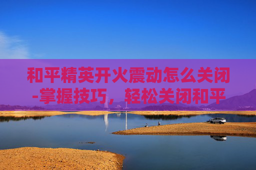 和平精英开火震动怎么关闭-掌握技巧，轻松关闭和平精英中的自动开火功能