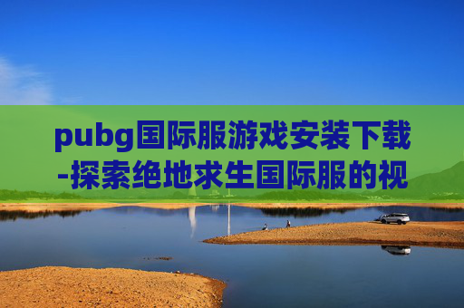 pubg国际服游戏安装下载-探索绝地求生国际服的视觉盛宴