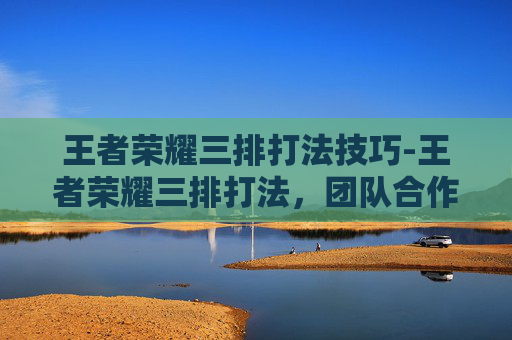 王者荣耀三排打法技巧-王者荣耀三排打法，团队合作与策略