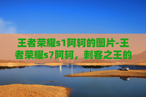 王者荣耀s1阿轲的图片-王者荣耀s7阿轲，刺客之王的崛起之路