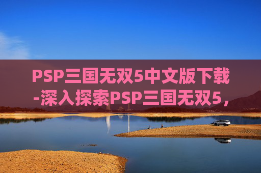 PSP三国无双5中文版下载-深入探索PSP三国无双5，经典之作的现代演绎